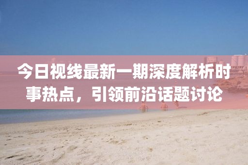 今日视线最新一期深度解析时事热点，引领前沿话题讨论