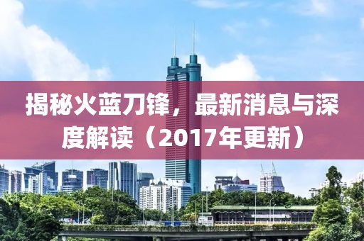揭秘火蓝刀锋，最新消息与深度解读（2017年更新）