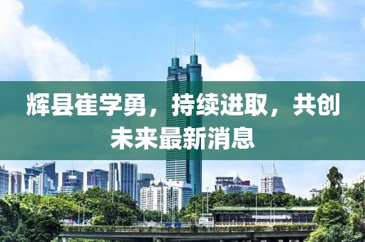 辉县崔学勇，持续进取，共创未来最新消息