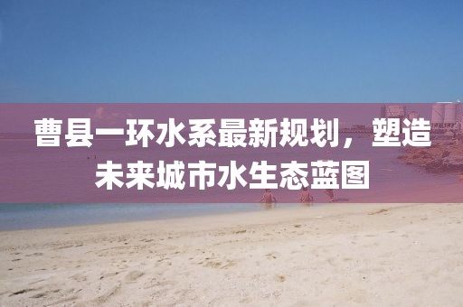 曹县一环水系最新规划，塑造未来城市水生态蓝图