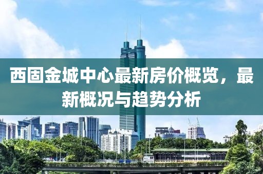 西固金城中心最新房价概览，最新概况与趋势分析