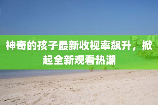 神奇的孩子最新收视率飙升，掀起全新观看热潮