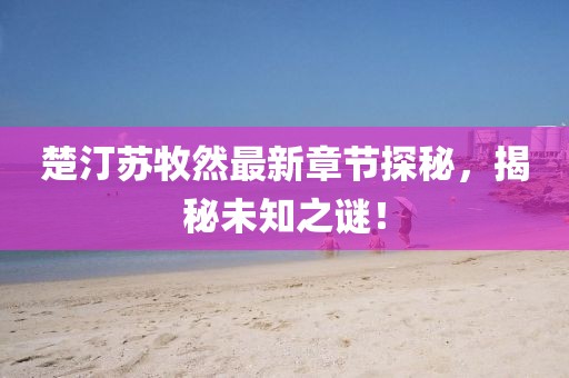 楚汀苏牧然最新章节探秘，揭秘未知之谜！