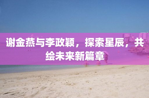 谢金燕与李政颖，探索星辰，共绘未来新篇章