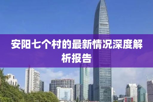 安阳七个村的最新情况深度解析报告