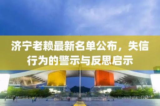济宁老赖最新名单公布，失信行为的警示与反思启示
