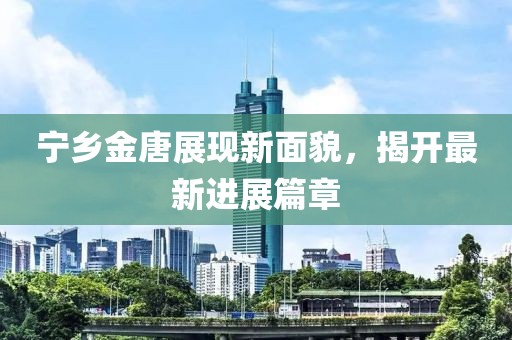 宁乡金唐展现新面貌，揭开最新进展篇章