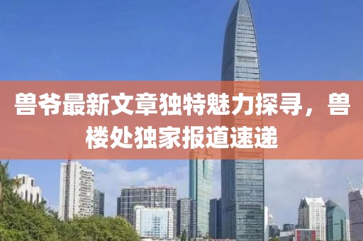 兽爷最新文章独特魅力探寻，兽楼处独家报道速递