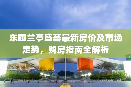 东圃兰亭盛荟最新房价及市场走势，购房指南全解析