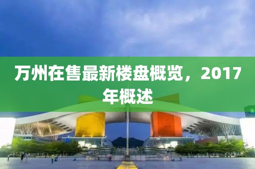 万州在售最新楼盘概览，2017年概述