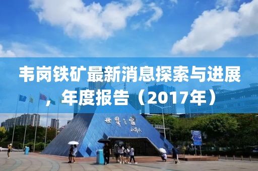 韦岗铁矿最新消息探索与进展，年度报告（2017年）