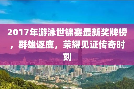 2017年游泳世锦赛最新奖牌榜，群雄逐鹿，荣耀见证传奇时刻
