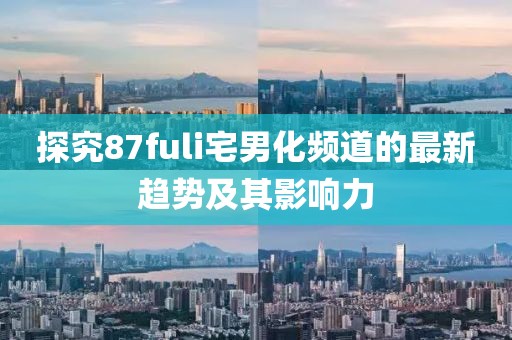 探究87fuli宅男化频道的最新趋势及其影响力