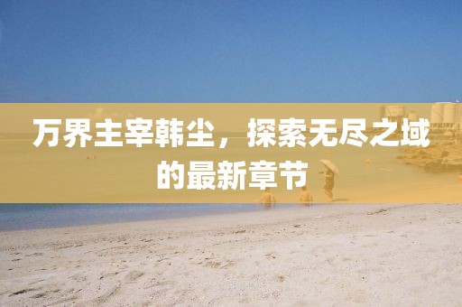 万界主宰韩尘，探索无尽之域的最新章节