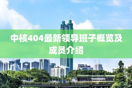 中核404最新领导班子概览及成员介绍