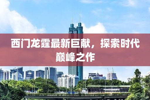 西门龙霆最新巨献，探索时代巅峰之作