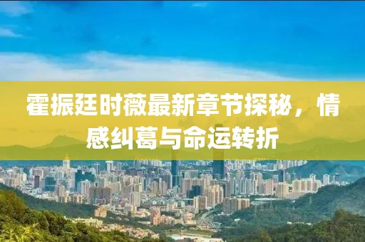 霍振廷时薇最新章节探秘，情感纠葛与命运转折