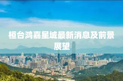 桓台鸿嘉星城最新消息及前景展望