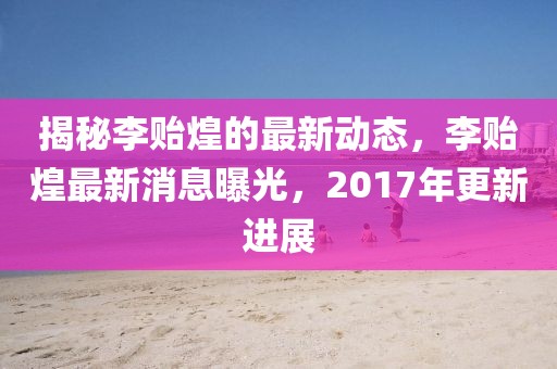 揭秘李贻煌的最新动态，李贻煌最新消息曝光，2017年更新进展