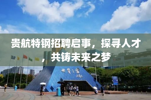 贵航特钢招聘启事，探寻人才，共铸未来之梦