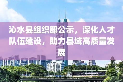沁水县组织部公示，深化人才队伍建设，助力县域高质量发展