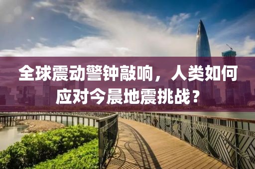 全球震动警钟敲响，人类如何应对今晨地震挑战？