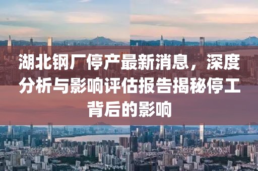 湖北钢厂停产最新消息，深度分析与影响评估报告揭秘停工背后的影响