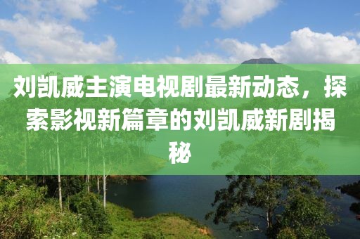 刘凯威主演电视剧最新动态，探索影视新篇章的刘凯威新剧揭秘