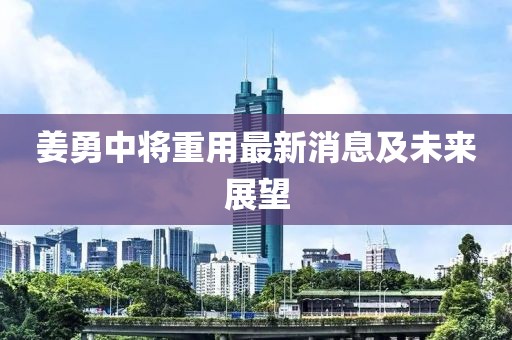 姜勇中将重用最新消息及未来展望