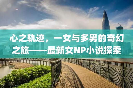 心之轨迹，一女与多男的奇幻之旅——最新女NP小说探索