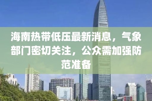 海南热带低压最新消息，气象部门密切关注，公众需加强防范准备