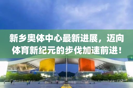 新乡奥体中心最新进展，迈向体育新纪元的步伐加速前进！