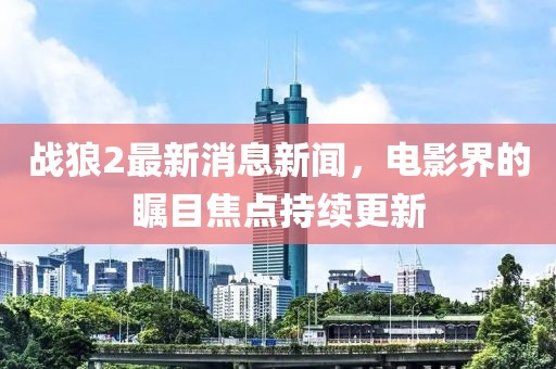 战狼2最新消息新闻，电影界的瞩目焦点持续更新