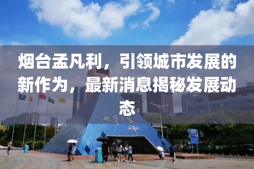 烟台孟凡利，引领城市发展的新作为，最新消息揭秘发展动态