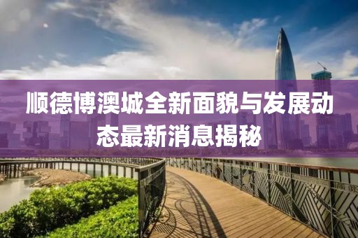 顺德博澳城全新面貌与发展动态最新消息揭秘