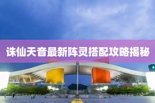 诛仙天音最新阵灵搭配攻略揭秘