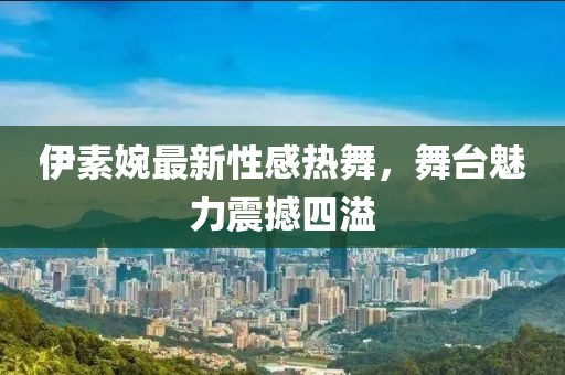 伊素婉最新性感热舞，舞台魅力震撼四溢