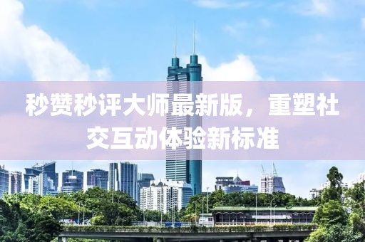 秒赞秒评大师最新版，重塑社交互动体验新标准