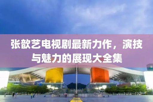 张歆艺电视剧最新力作，演技与魅力的展现大全集