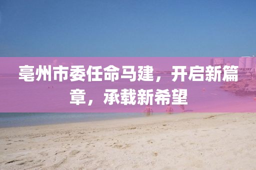 亳州市委任命马建，开启新篇章，承载新希望