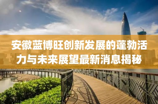 安徽蓝博旺创新发展的蓬勃活力与未来展望最新消息揭秘