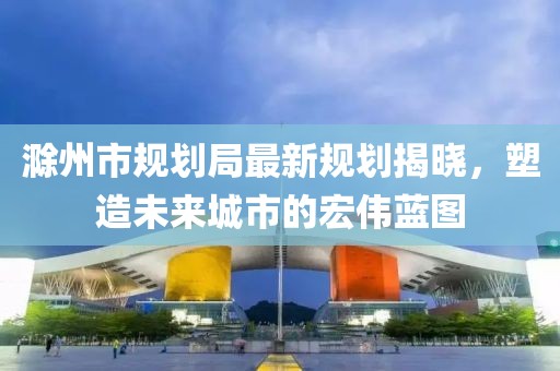 滁州市规划局最新规划揭晓，塑造未来城市的宏伟蓝图