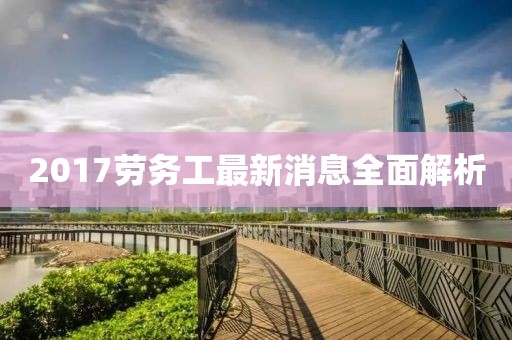 2017劳务工最新消息全面解析