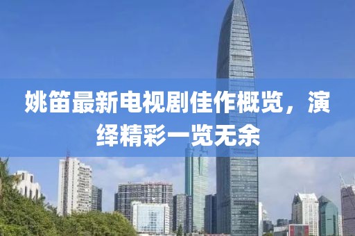 姚笛最新电视剧佳作概览，演绎精彩一览无余
