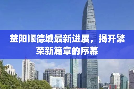 益阳顺德城最新进展，揭开繁荣新篇章的序幕