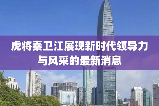 虎将秦卫江展现新时代领导力与风采的最新消息