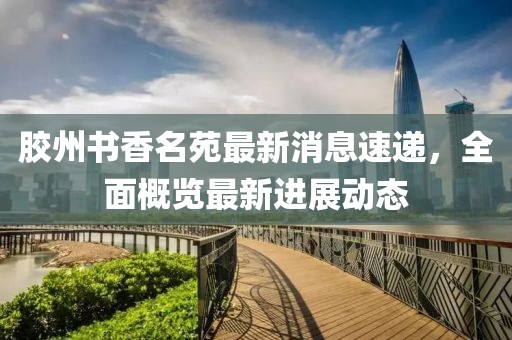 胶州书香名苑最新消息速递，全面概览最新进展动态