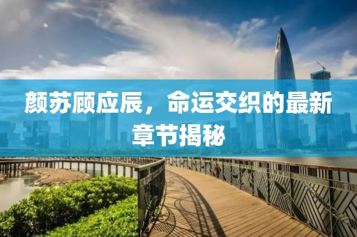 颜苏顾应辰，命运交织的最新章节揭秘