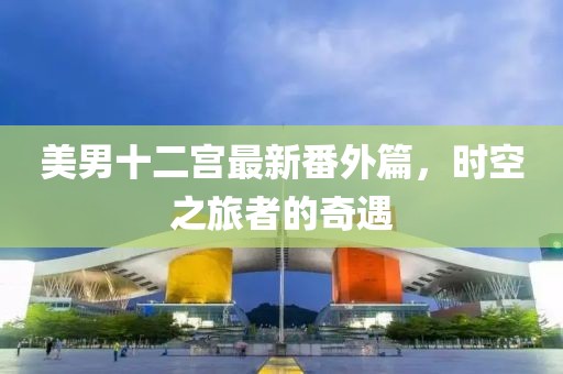 美男十二宫最新番外篇，时空之旅者的奇遇