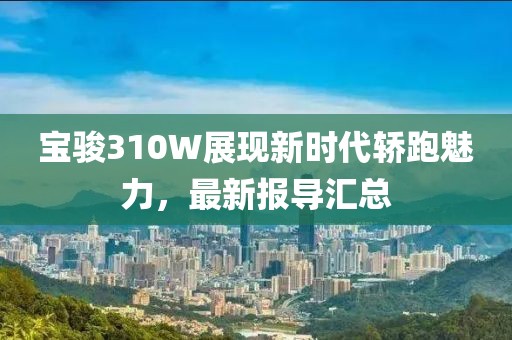 宝骏310W展现新时代轿跑魅力，最新报导汇总